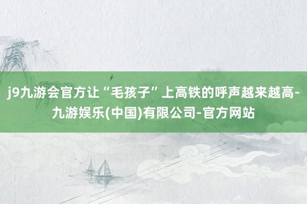 j9九游会官方让“毛孩子”上高铁的呼声越来越高-九游娱乐(中国)有限公司-官方网站