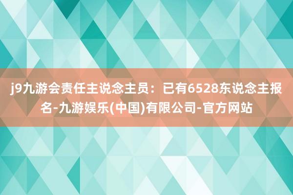 j9九游会责任主说念主员：已有6528东说念主报名-九游娱乐(中国)有限公司-官方网站