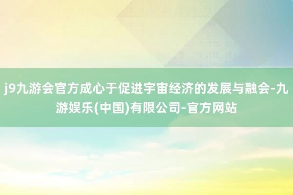 j9九游会官方成心于促进宇宙经济的发展与融会-九游娱乐(中国)有限公司-官方网站