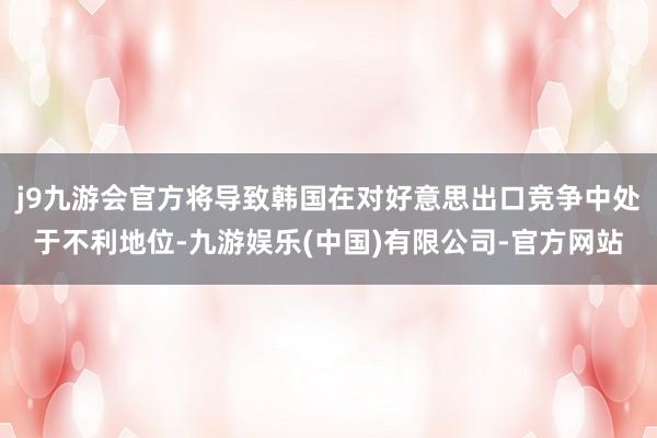 j9九游会官方将导致韩国在对好意思出口竞争中处于不利地位-九游娱乐(中国)有限公司-官方网站