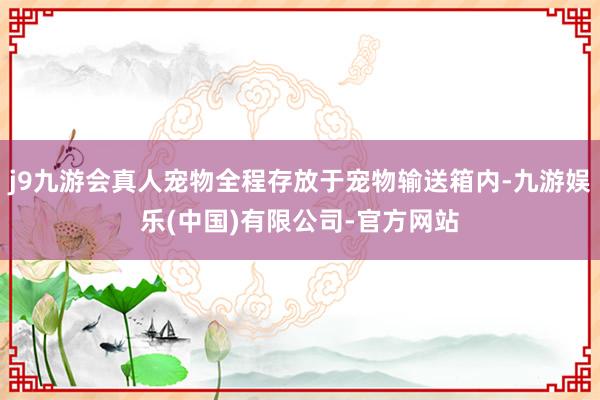 j9九游会真人宠物全程存放于宠物输送箱内-九游娱乐(中国)有限公司-官方网站