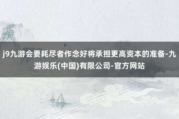 j9九游会要耗尽者作念好将承担更高资本的准备-九游娱乐(中国)有限公司-官方网站