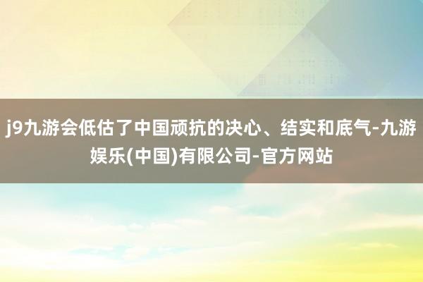 j9九游会低估了中国顽抗的决心、结实和底气-九游娱乐(中国)有限公司-官方网站