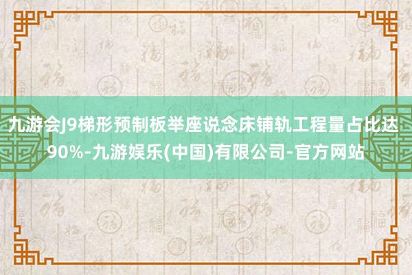九游会J9梯形预制板举座说念床铺轨工程量占比达 90%-九游娱乐(中国)有限公司-官方网站