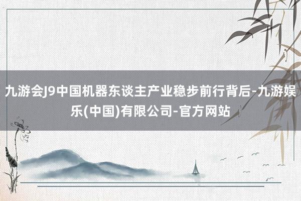 九游会J9中国机器东谈主产业稳步前行背后-九游娱乐(中国)有限公司-官方网站