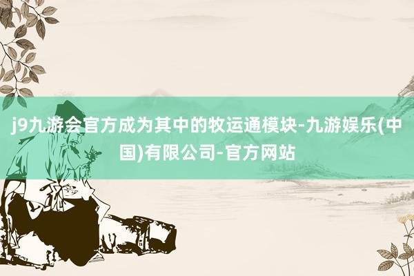 j9九游会官方成为其中的牧运通模块-九游娱乐(中国)有限公司-官方网站