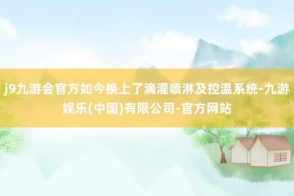 j9九游会官方如今换上了滴灌喷淋及控温系统-九游娱乐(中国)有限公司-官方网站