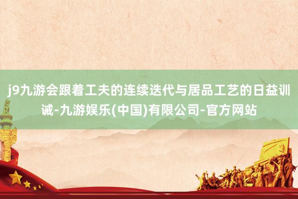 j9九游会跟着工夫的连续迭代与居品工艺的日益训诫-九游娱乐(中国)有限公司-官方网站