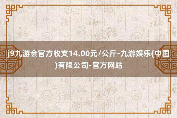 j9九游会官方收支14.00元/公斤-九游娱乐(中国)有限公司-官方网站