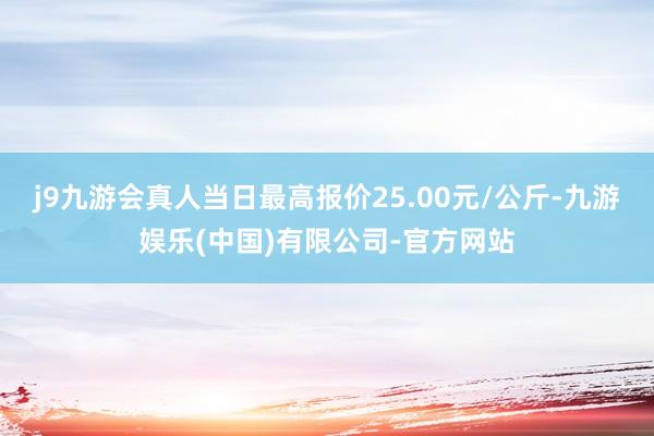 j9九游会真人当日最高报价25.00元/公斤-九游娱乐(中国)有限公司-官方网站