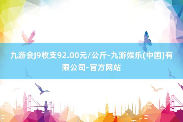 九游会J9收支92.00元/公斤-九游娱乐(中国)有限公司-官方网站