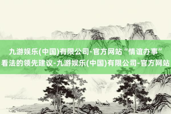 九游娱乐(中国)有限公司-官方网站　　“情谊办事”看法的领先建议-九游娱乐(中国)有限公司-官方网站