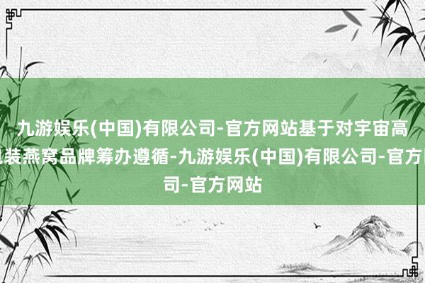 九游娱乐(中国)有限公司-官方网站基于对宇宙高端包装燕窝品牌筹办遵循-九游娱乐(中国)有限公司-官方网站