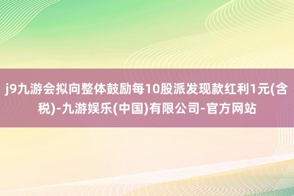 j9九游会拟向整体鼓励每10股派发现款红利1元(含税)-九游娱乐(中国)有限公司-官方网站