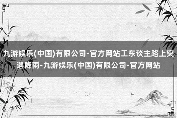 九游娱乐(中国)有限公司-官方网站工东谈主路上突遇降雨-九游娱乐(中国)有限公司-官方网站