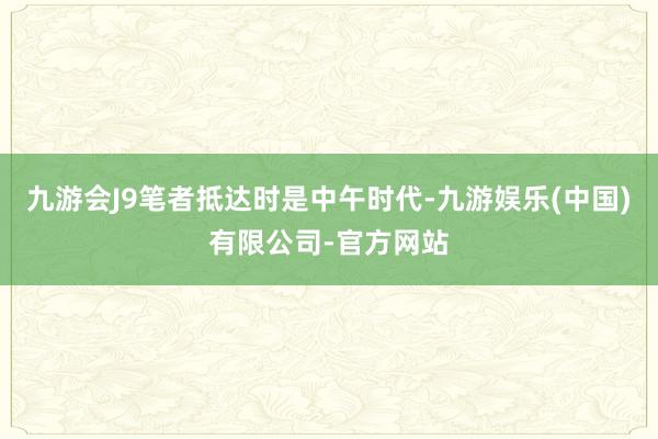 九游会J9笔者抵达时是中午时代-九游娱乐(中国)有限公司-官方网站