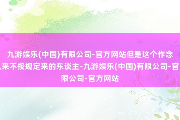 九游娱乐(中国)有限公司-官方网站但是这个作念事情从来不按规定来的东谈主-九游娱乐(中国)有限公司-官方网站