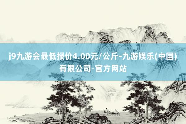 j9九游会最低报价4.00元/公斤-九游娱乐(中国)有限公司-官方网站