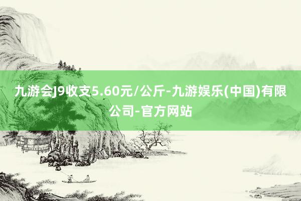 九游会J9收支5.60元/公斤-九游娱乐(中国)有限公司-官方网站
