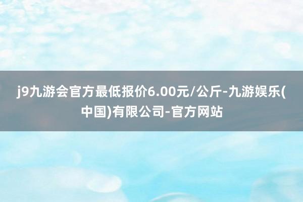 j9九游会官方最低报价6.00元/公斤-九游娱乐(中国)有限公司-官方网站