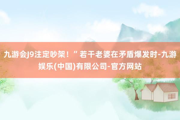 九游会J9注定吵架！”若干老婆在矛盾爆发时-九游娱乐(中国)有限公司-官方网站