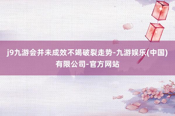 j9九游会并未成效不竭破裂走势-九游娱乐(中国)有限公司-官方网站