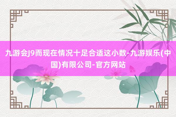 九游会J9而现在情况十足合适这小数-九游娱乐(中国)有限公司-官方网站