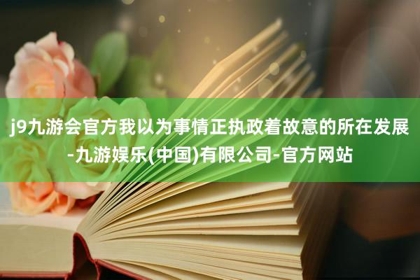 j9九游会官方我以为事情正执政着故意的所在发展-九游娱乐(中国)有限公司-官方网站