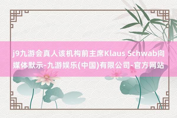 j9九游会真人该机构前主席Klaus Schwab向媒体默示-九游娱乐(中国)有限公司-官方网站