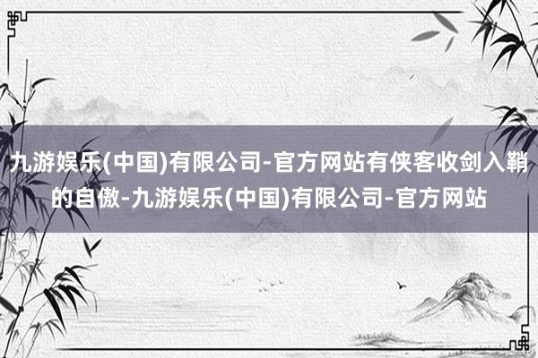 九游娱乐(中国)有限公司-官方网站有侠客收剑入鞘的自傲-九游娱乐(中国)有限公司-官方网站