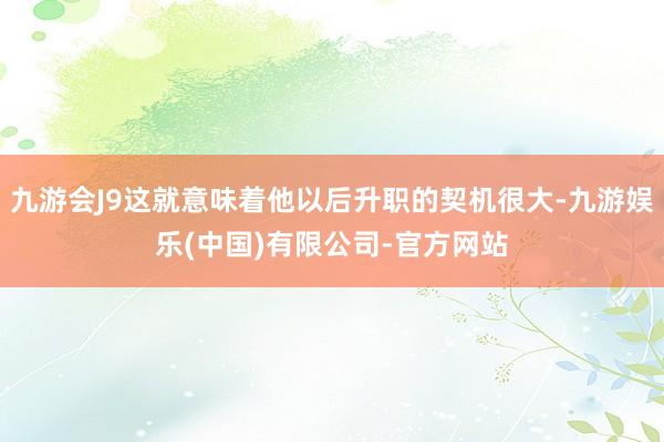 九游会J9这就意味着他以后升职的契机很大-九游娱乐(中国)有限公司-官方网站