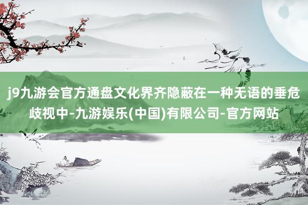 j9九游会官方通盘文化界齐隐蔽在一种无语的垂危歧视中-九游娱乐(中国)有限公司-官方网站
