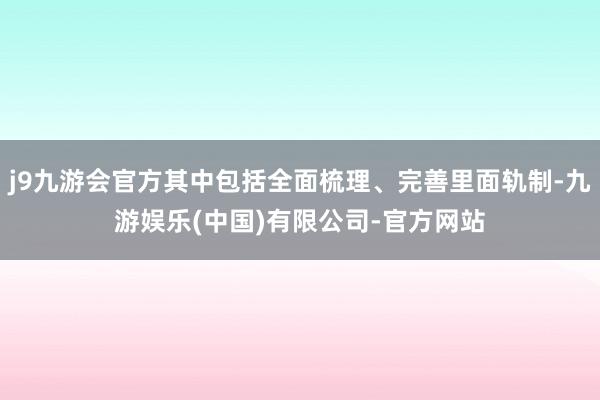 j9九游会官方其中包括全面梳理、完善里面轨制-九游娱乐(中国)有限公司-官方网站