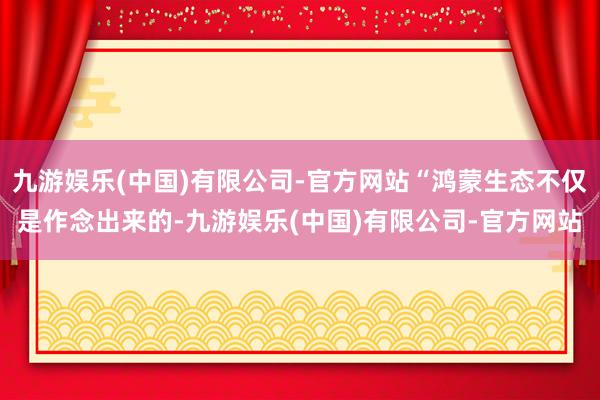 九游娱乐(中国)有限公司-官方网站“鸿蒙生态不仅是作念出来的-九游娱乐(中国)有限公司-官方网站