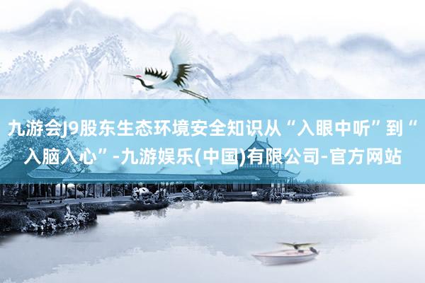 九游会J9股东生态环境安全知识从“入眼中听”到“入脑入心”-九游娱乐(中国)有限公司-官方网站