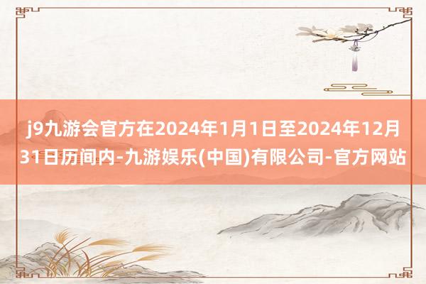 j9九游会官方在2024年1月1日至2024年12月31日历间内-九游娱乐(中国)有限公司-官方网站