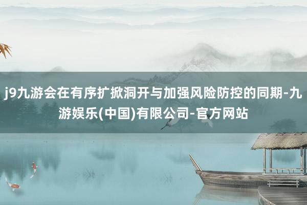 j9九游会在有序扩掀洞开与加强风险防控的同期-九游娱乐(中国)有限公司-官方网站