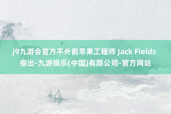 j9九游会官方不外前苹果工程师 Jack Fields 指出-九游娱乐(中国)有限公司-官方网站