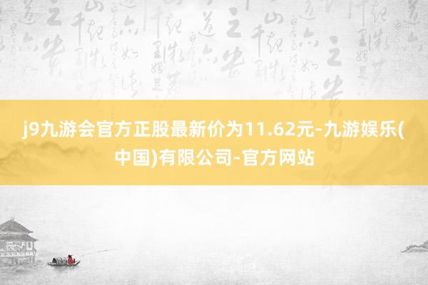 j9九游会官方正股最新价为11.62元-九游娱乐(中国)有限公司-官方网站
