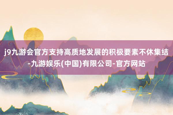 j9九游会官方支持高质地发展的积极要素不休集结-九游娱乐(中国)有限公司-官方网站