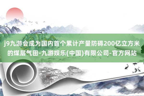 j9九游会成为国内首个累计产量防碍200亿立方米的煤层气田-九游娱乐(中国)有限公司-官方网站