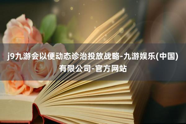 j9九游会以便动态诊治投放战略-九游娱乐(中国)有限公司-官方网站