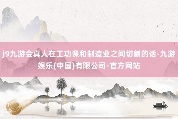 j9九游会真人在工功课和制造业之间切割的话-九游娱乐(中国)有限公司-官方网站