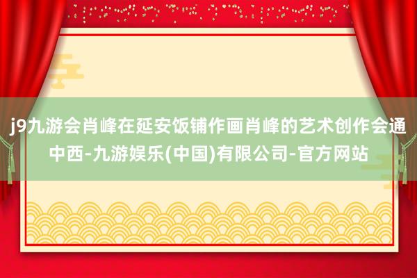 j9九游会肖峰在延安饭铺作画肖峰的艺术创作会通中西-九游娱乐(中国)有限公司-官方网站