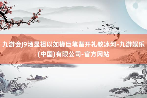 九游会J9汤显祖以如椽巨笔凿开礼教冰河-九游娱乐(中国)有限公司-官方网站
