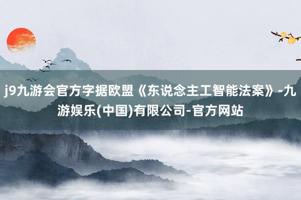 j9九游会官方字据欧盟《东说念主工智能法案》-九游娱乐(中国)有限公司-官方网站