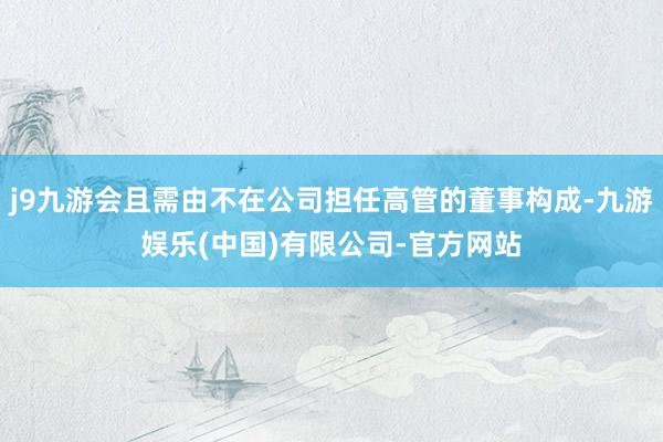 j9九游会且需由不在公司担任高管的董事构成-九游娱乐(中国)有限公司-官方网站