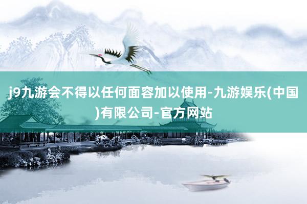 j9九游会不得以任何面容加以使用-九游娱乐(中国)有限公司-官方网站
