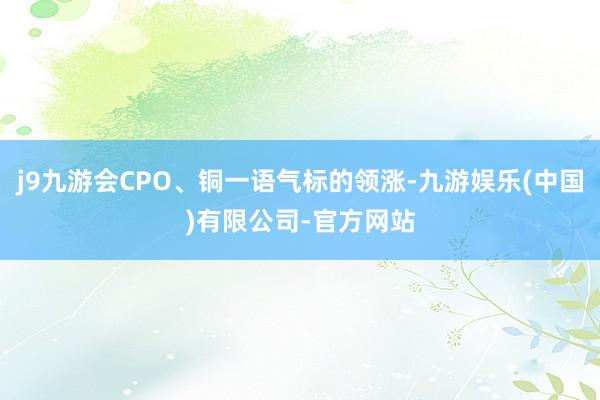 j9九游会CPO、铜一语气标的领涨-九游娱乐(中国)有限公司-官方网站
