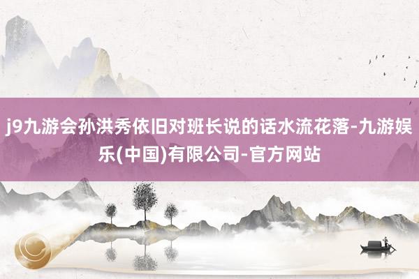 j9九游会孙洪秀依旧对班长说的话水流花落-九游娱乐(中国)有限公司-官方网站